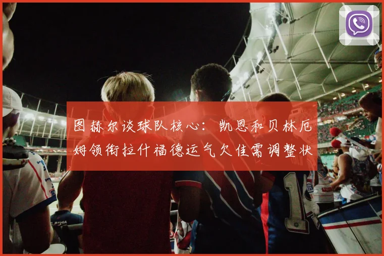 图赫尔谈球队核心：凯恩和贝林厄姆领衔拉什福德运气欠佳需调整状态