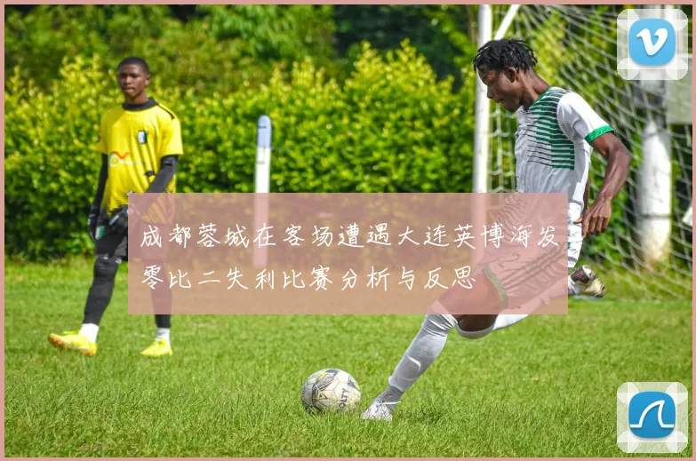 成都蓉城在客场遭遇大连英博海发零比二失利比赛分析与反思