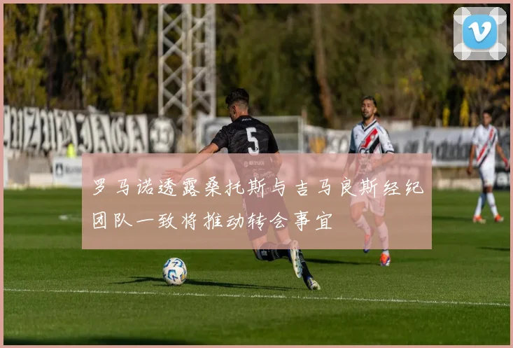 罗马诺透露桑托斯与吉马良斯经纪团队一致将推动转会事宜