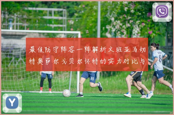 最佳防守阵容一阵解析文班亚马切特奥萨尔戈贝尔怀特的实力对比与展望