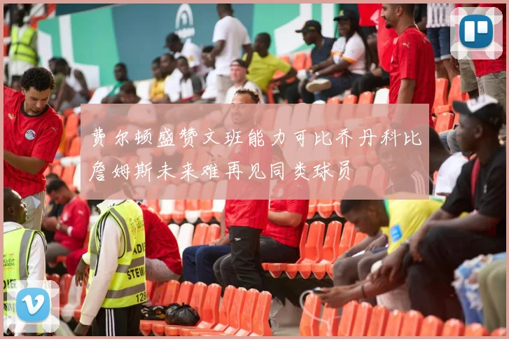 费尔顿盛赞文班能力可比乔丹科比詹姆斯未来难再见同类球员