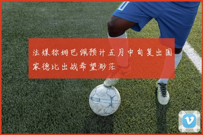 法媒称姆巴佩预计五月中旬复出国家德比出战希望渺茫