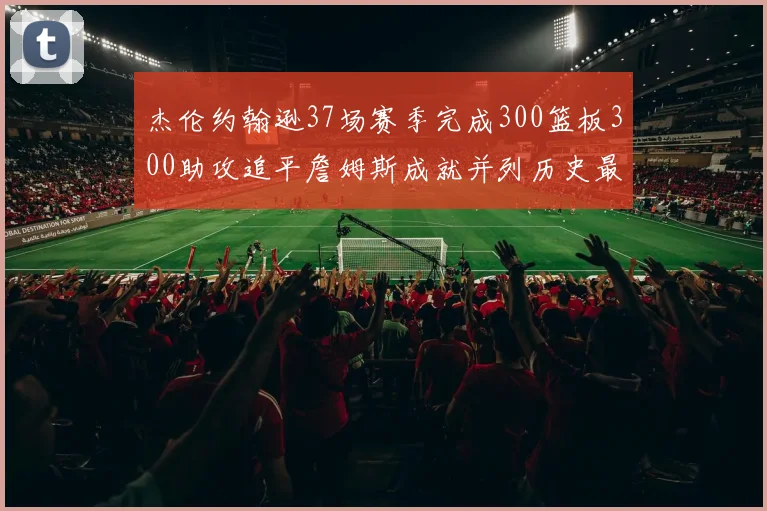 杰伦约翰逊37场赛季完成300篮板300助攻追平詹姆斯成就并列历史最快前锋