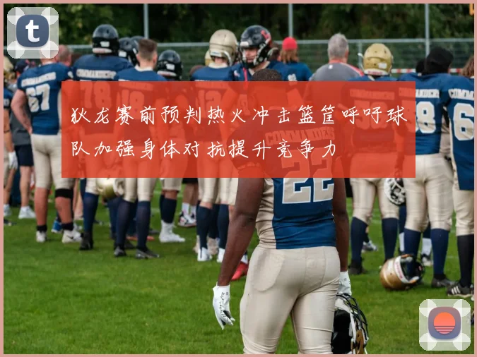 狄龙赛前预判热火冲击篮筐呼吁球队加强身体对抗提升竞争力