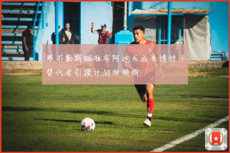 那不勒斯瞄准布阿迪或成洛博特卡替代者引援计划渐明朗