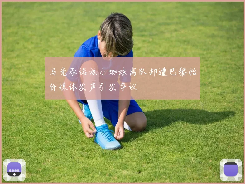 马竞承诺放小蜘蛛离队却遭巴黎抬价媒体发声引发争议