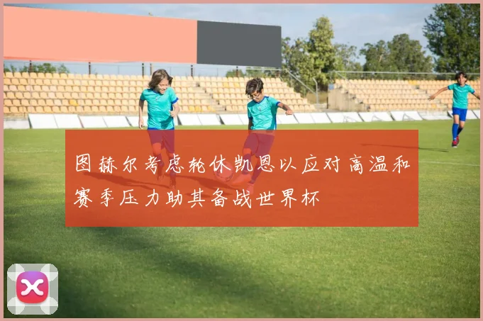 图赫尔考虑轮休凯恩以应对高温和赛季压力助其备战世界杯