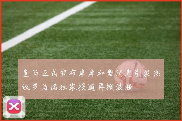 皇马正式宣布库库加盟消息引发热议罗马诺独家报道再掀波澜