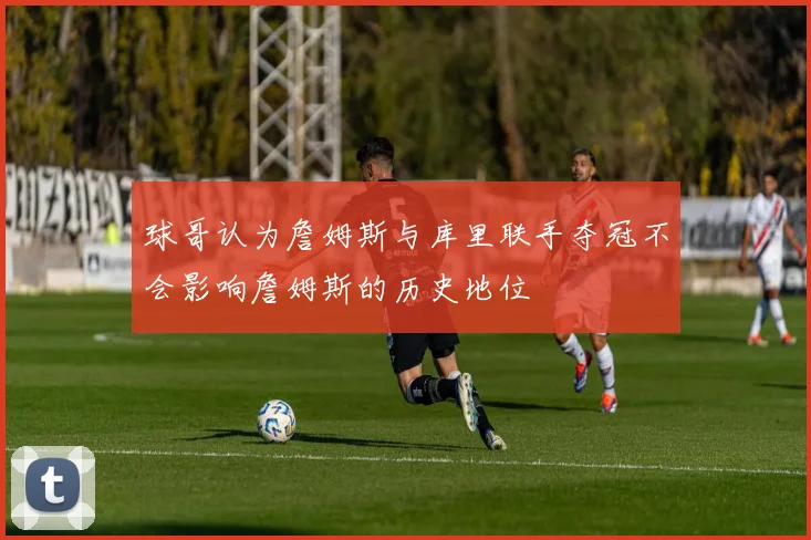 球哥认为詹姆斯与库里联手夺冠不会影响詹姆斯的历史地位
