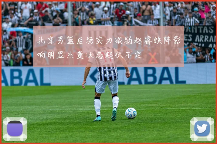 北京男篮后场实力减弱赵睿缺阵影响明显杰曼状态起伏不定