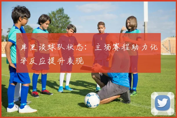库里谈球队状态：主场赛程助力化学反应提升表现