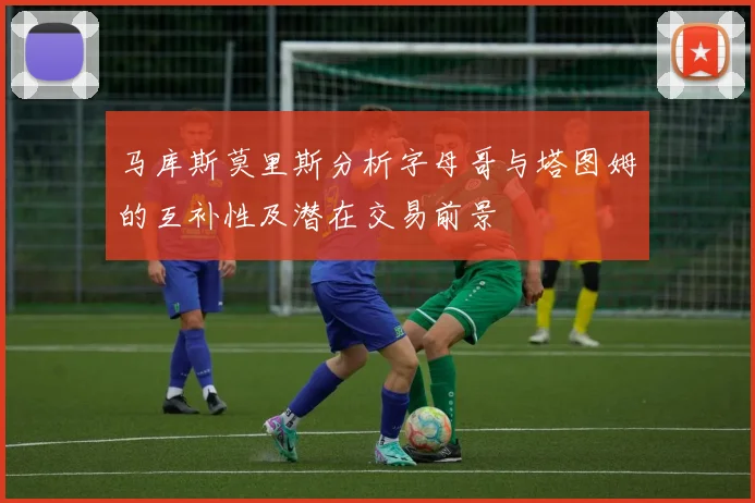 马库斯莫里斯分析字母哥与塔图姆的互补性及潜在交易前景