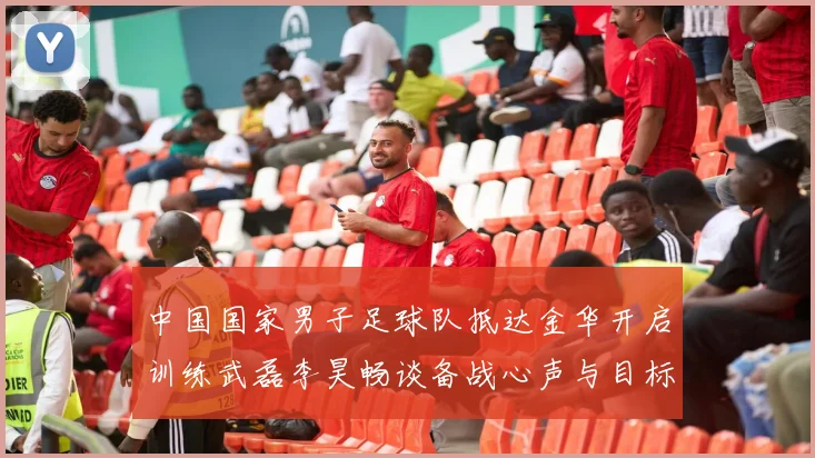 中国国家男子足球队抵达金华开启训练武磊李昊畅谈备战心声与目标
