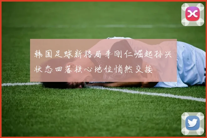 韩国足球新格局李刚仁崛起孙兴慜状态回落核心地位悄然交接