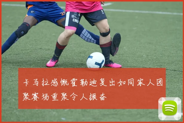 卡马拉感慨霍勒迪复出如同家人团聚赛场重聚令人振奋