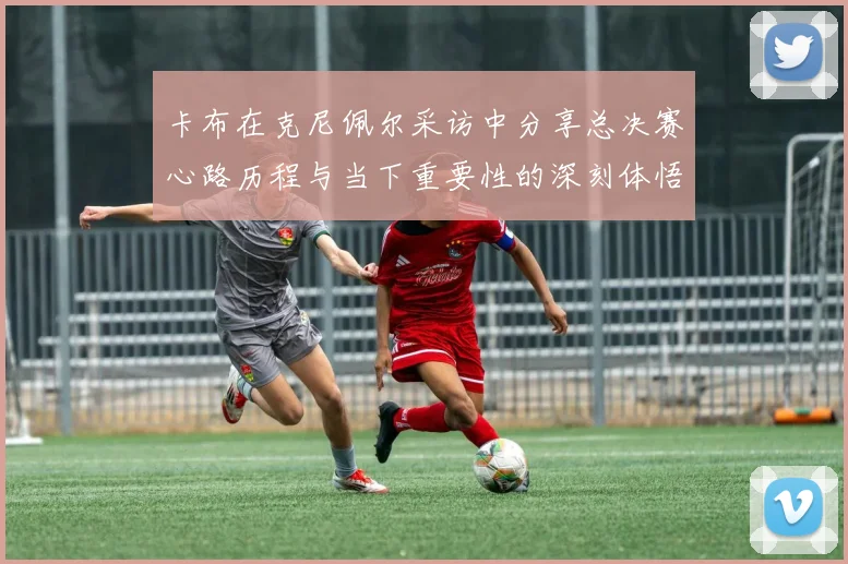 卡布在克尼佩尔采访中分享总决赛心路历程与当下重要性的深刻体悟