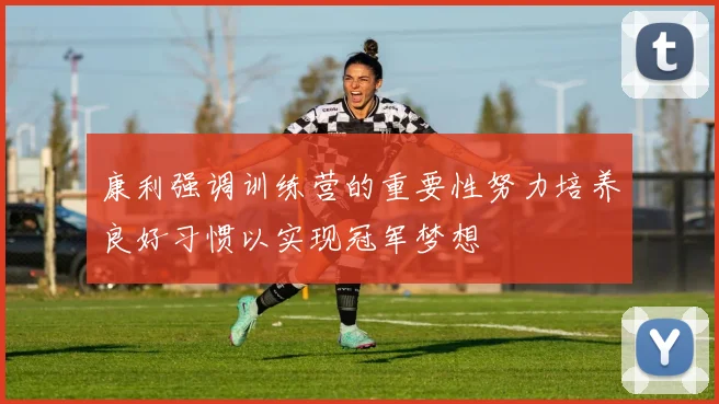 康利强调训练营的重要性努力培养良好习惯以实现冠军梦想