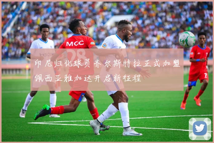 印尼归化球员齐尔斯特拉正式加盟佩西亚雅加达开启新征程