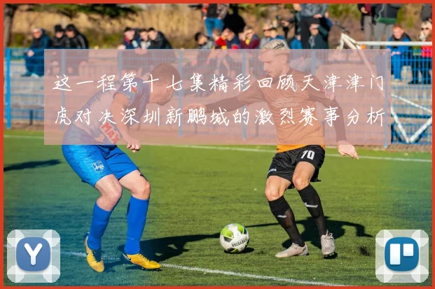 这一程第十七集精彩回顾天津津门虎对决深圳新鹏城的激烈赛事分析与亮点解读