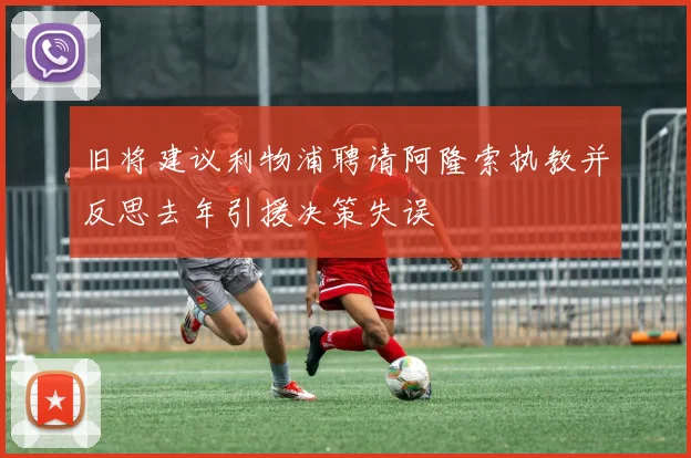 旧将建议利物浦聘请阿隆索执教并反思去年引援决策失误