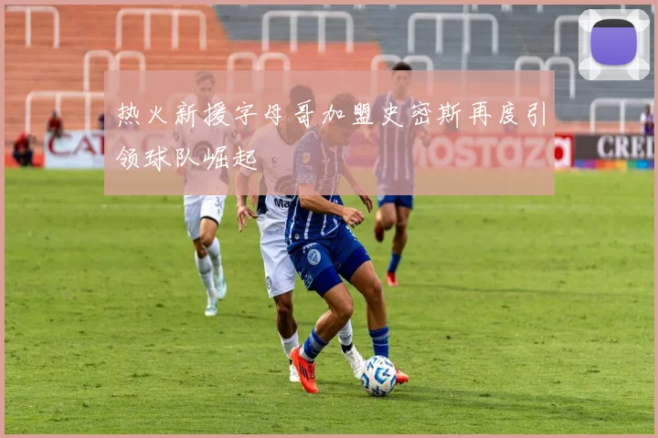 热火新援字母哥加盟史密斯再度引领球队崛起