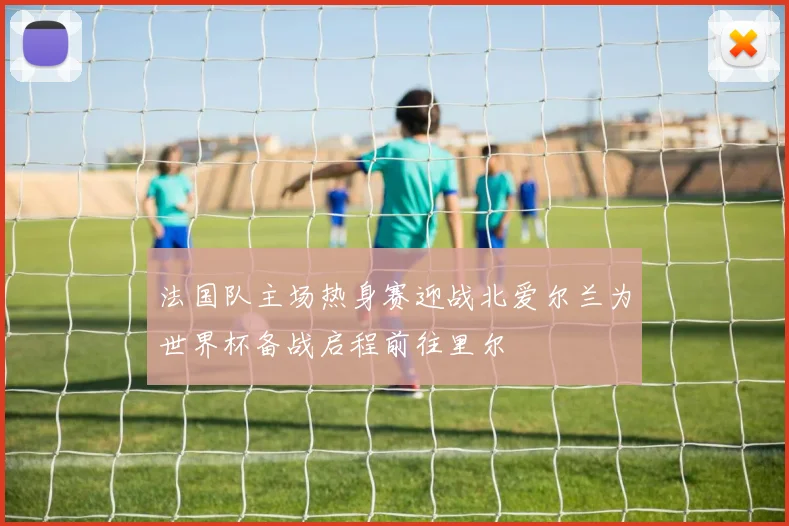 法国队主场热身赛迎战北爱尔兰为世界杯备战启程前往里尔