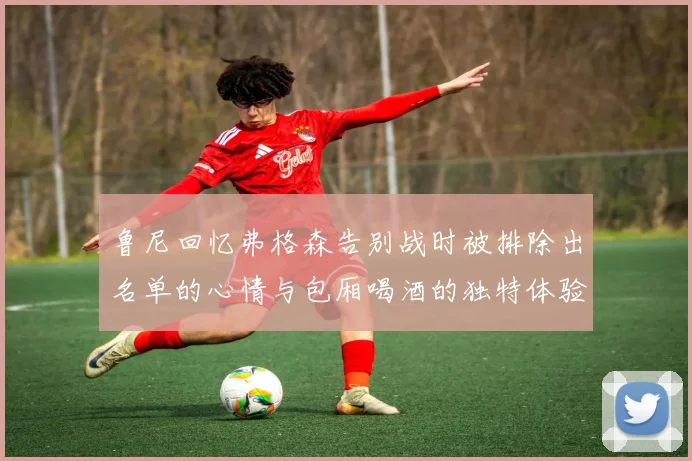 鲁尼回忆弗格森告别战时被排除出名单的心情与包厢喝酒的独特体验