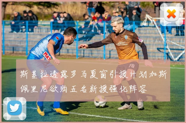 斯基拉透露罗马夏窗引援计划加斯佩里尼欲购五名新援强化阵容