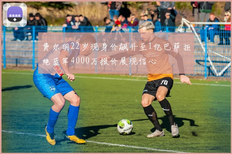 费尔明22岁现身价飙升至1亿巴萨拒绝蓝军4000万报价展现信心