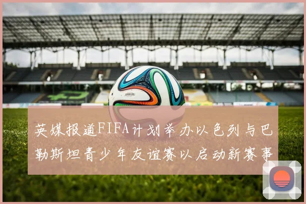 英媒报道FIFA计划举办以色列与巴勒斯坦青少年友谊赛以启动新赛事