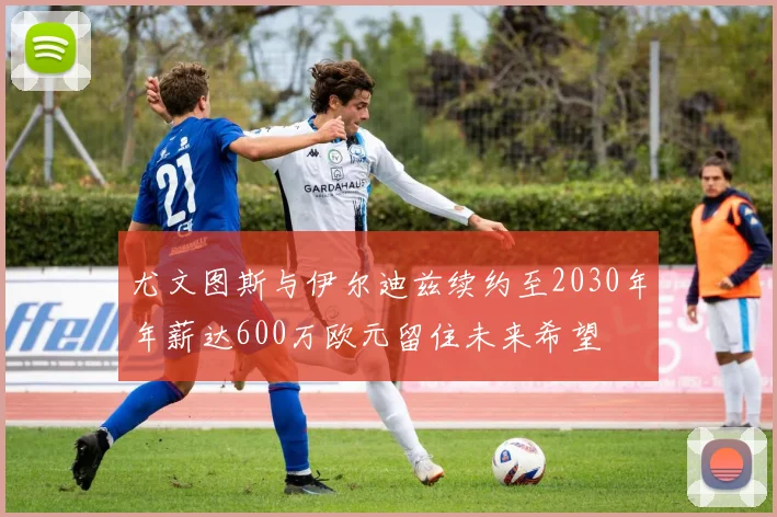 尤文图斯与伊尔迪兹续约至2030年年薪达600万欧元留住未来希望