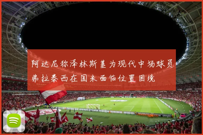 阿达尼称泽林斯基为现代中场球员弗拉泰西在国米面临位置困境