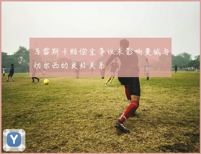 马雷斯卡赔偿金争议未影响曼城与切尔西的良好关系
