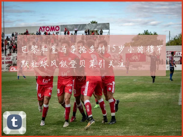 巴黎和皇马争抢多特15岁小将穆罕默杜球风似登贝莱引关注