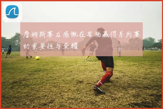 詹姆斯赛后感慨在客场赢得系列赛的重要性与荣耀